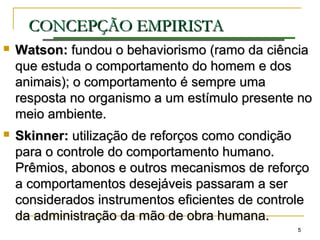 55
CONCEPÇÃO EMPIRISTACONCEPÇÃO EMPIRISTA
 Watson:Watson: fundoufundou oo behaviorismo (ramo da ciênciabehaviorismo (ramo da ciência
que estuda o comportamento do homem e dosque estuda o comportamento do homem e dos
animais); o comportamento é sempre umaanimais); o comportamento é sempre uma
resposta no organismo a um estímulo presente noresposta no organismo a um estímulo presente no
meio ambiente.meio ambiente.
 Skinner:Skinner: utilização de reforços como condiçãoutilização de reforços como condição
para o controle do comportamento humano.para o controle do comportamento humano.
Prêmios, abonos e outros mecanismos de reforçoPrêmios, abonos e outros mecanismos de reforço
a comportamentos desejáveis passaram a sera comportamentos desejáveis passaram a ser
considerados instrumentos eficientes de controleconsiderados instrumentos eficientes de controle
da administração da mão de obra humana.da administração da mão de obra humana.
 