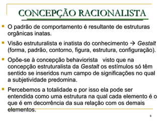 88
CONCEPÇÃOCONCEPÇÃO RACIONALISTARACIONALISTA
 O padrão de comportamento é resultante de estruturasO padrão de comportamento é resultante de estruturas
orgânicas inatas.orgânicas inatas.
 Visão estruturalista e inatista do conhecimentoVisão estruturalista e inatista do conhecimento  GestaltGestalt
(forma, padrão, contorno, figura, estrutura, configuração).(forma, padrão, contorno, figura, estrutura, configuração).
 Opõe-se à concepção behaviorista visto que naOpõe-se à concepção behaviorista visto que na
concepção estruturalista daconcepção estruturalista da GestaltGestalt os estímulos só têmos estímulos só têm
sentido se inseridos num campo de significações no qualsentido se inseridos num campo de significações no qual
a subjetividade predomina.a subjetividade predomina.
 Percebemos a totalidade e por isso ela pode serPercebemos a totalidade e por isso ela pode ser
entendida como uma estrutura na qual cada elemento é oentendida como uma estrutura na qual cada elemento é o
que é em decorrência da sua relação com os demaisque é em decorrência da sua relação com os demais
elementos.elementos.
 
