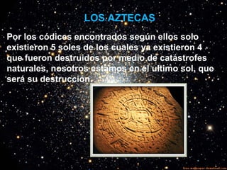 LOS AZTECAS
Por los códices encontrados según ellos solo
existieron 5 soles de los cuales ya existieron 4
que fueron destruidos por medio de catástrofes
naturales, nosotros estamos en el ultimo sol, que
será su destrucción.
 