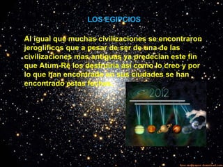 LOS EGIPCIOS
Al igual que muchas civilizaciones se encontraron
jeroglíficos que a pesar de ser de una de las
civilizaciones mas antiguas ya predecían este fin
que Atum-Rê los destruiría así como lo creo y por
lo que han encontrado en sus ciudades se han
encontrado estas fechas.
 