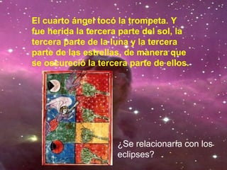 El cuarto ángel tocó la trompeta. Y
fue herida la tercera parte del sol, la
tercera parte de la luna y la tercera
parte de las estrellas, de manera que
se oscureció la tercera parte de ellos.
¿Se relacionaría con los
eclipses?
 