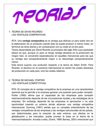 TEORIA DE DAVID RICARDO<br />LAS VENTAJAS COMPRATIVAS:<br />RTA: Una ventaja comparativa es la ventaja que disfruta un país sobre otro en la elaboración de un producto cuando éste se puede producir a menor costo, en términos de otros bienes y en comparación con su coste en el otro país.<br />Teoría desarrollada por David Ricardo (a principios del siglo XIX) cuyo postulado básico es que, aunque un país no tenga ventaja absoluta en la producción de ningún bien, le convendrá especializarse en aquellas mercancías para las que su ventaja sea comparativamente mayor o su desventaja comparativamente menor.<br />Esta teoría supone una evolución respecto a la teoría de Adam Smith. Para Ricardo, lo decisivo en el comercio internacional no serían los costes absolutos de producción en cada país, sino los costes relativos.<br />TEORIA DE MICHAEL PORTER<br />LAS VENTAJAS COMPETITIVAS:<br />RTA: El concepto de la ventaja competitiva de la empresa es una característica esencial que le permite a la empresa generar una posición para poder competir. Porter (1990) afirma que la capacidad de las empresas para competir internacionalmente depende de las circunstancias locales y las estrategias de la empresa. Sin embargo depende de las empresas el aprovechar o no esta oportunidad creando un entorno donde alcancen una ventaja competitiva internacional. Dunning (1991) señala que un completo entendimiento de las ventajas competitivas de las empresas y las ventajas estructurales de los países, son determinantes para la creación de este entorno, sus efectos en la globalización y los mercados, puede proveer la base en la teoría de la internacionalización. Aunado a esto, (Grant, 1999; Barney, 2001) mencionan que algunos recursos claves y estratégicos (intangibles) (Wernerfelt, 1984; Barney, 1986; Dierickx y Cool, 1989; Amit y Schoemaker, 1993) son capaces de proporcionar rendimientos económicos a largo plazo, (David Ricardo, 1817), para competir exitosamente permitiéndole mediante estos recursos una ventaja competitiva a nivel internacional.<br />TEORIA DE ADAM SMITH <br />ESPECIALIZACION DEL TRABAJO:<br />RTA: Adam Smith se conoce por sus contribuciones a la doctrina de la economía clásica, pero su análisis en La Riqueza de las Naciones, que se publicó en 1776, incluía un brillante argumento sobre las ventajas económicas que las organizaciones y la sociedad podrían obtener de la división del trabajo. <br />Él empleó para sus ejemplos la industria de fabricación de alfileres. Smith menciona que diez individuos, cada uno realizando una actividad especializada, podrían producir entre todos alrededor de 48 mil alfileres al día.<br />Sin embargo, si cada uno trabajara en forma separada e independiente, con un poco de suerte esos diez trabajadores podrían fabricar 200 (o incluso diez) alfileres al día. Si cada trabajador tuviera que jalar el alambre, estirarlo, cortarlo, martillar la cabeza a cada alfiler, afilar la punta, y soldarle la cabeza a cada pieza, sería un verdadero reto producir diez alfileres al día.<br />Smith concluyó que la división del trabajo aumenta la productividad al incrementar la habilidad y destreza de cada trabajador, al ahorrar tiempo que, por lo general, se pierde al cambiar de actividades, y al crear inventos y maquinaria que ahorraban trabajo. <br />La amplia popularidad actual de la especialización del trabajo ( tanto en puestos de servicio como la enseñanza y la medicina como en las líneas de ensamble en las plantas de automóviles) se debe sin lugar a duda a las ventajas económicas que citara hace más de 200 años Adam Smith.<br />TEORIA DE HEICHER OHLIN<br />FACTOR PRODUCTIVO MÁS IMPORTANTE: <br />RTA: Este modelo parte de la teoría de David Ricardo de la ventaja comparativa y afirma que los países se especializan en la exportación de los bienes que requieren grandes cantidades de los factores de producción en los que son comparativamente más abundantes; y que tiende a importar aquellos bienes que utilizan factores de producción en los que son más escasos. <br />