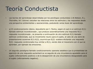 Teoría Conductista
•   Las teorías del aprendizaje desarrolladas por los psicólogos conductistas (J.B.Watson, E.L.
    Thorndike, B.F. Sckiner) estudian las relaciones entre los estímulos y las respuestas desde
    una perspectiva ambientalista y asociacionista, postulando varias leyes del aprendizaje.


•   a) El condicionamiento clásico, descubierto por I. Pavlov, según el cual si un estímulo E(1)-
    llamado estímulo incondicionado-, que produce automáticamente una respuesta R(1)-
    respuesta incondicionada-, se presenta a continuación de otro estímulo E(2)-llamado
    estímulo condicionado, que es inicialmente neutro para el sujeto, al cabo de una serie de
    presentaciones sucesivas E(1)-E(2), ocurrirá que E(2)- acabara elicitando una respuesta
    R(2)- respuesta condicionada-muy similar a R(1), siendo éste el mecanismo por el que se
    aprenden, por ejemplo las emociones.


•   Un segundo paradigma llamado condicionamiento operante establece que la probabilidad de
    aparición de una respuesta aumentará se va seguida de una circunstancia agradable para el
    sujeto (reforzamiento positivo) o de la desaparición de una circunstancia desagradable para
    el sujeto (reforzamiento negativo).
 