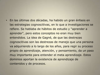 • En las últimas dos décadas, ha habido un gran énfasis en
  las estrategias cognoscitivas, en lo que a investigaciones se
  refiere. Se hablaba de hábitos de estudio y "aprender a
  aprender", pero estos conceptos no eran muy bien
  entendidos. La idea de Gagné, de que las destrezas
  cognoscitivas son las destrezas de manejo que una persona
  va adquiriendo a lo largo de los años, para regir su proceso
  propio de aprendizaje, atención, y pensamiento, da un paso
  muy importante para entender el meta aprendizaje. Estos
  dominios aportan la existencia de aprendizaje de
  contenidos y de procesos.
 