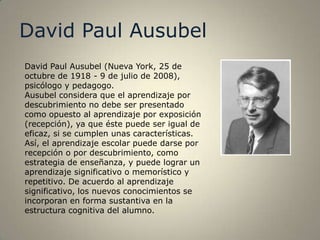 David Paul Ausubel
David Paul Ausubel (Nueva York, 25 de
octubre de 1918 - 9 de julio de 2008),
psicólogo y pedagogo.
Ausubel considera que el aprendizaje por
descubrimiento no debe ser presentado
como opuesto al aprendizaje por exposición
(recepción), ya que éste puede ser igual de
eficaz, si se cumplen unas características.
Así, el aprendizaje escolar puede darse por
recepción o por descubrimiento, como
estrategia de enseñanza, y puede lograr un
aprendizaje significativo o memorístico y
repetitivo. De acuerdo al aprendizaje
significativo, los nuevos conocimientos se
incorporan en forma sustantiva en la
estructura cognitiva del alumno.
 