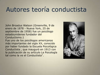 Autores teoría conductista

John Broadus Watson (Greenville, 9 de
enero de 1878 - Nueva York, 25 de
septiembre de 1958) fue un psicólogo
estadounidense fundador del
Conductismo.1
Fue uno de los psicólogos americanos
más importantes del siglo XX, conocido
por haber fundado la Escuela Psicológica
Conductista , que inauguró en 1913 con
la publicación de su artículo La Psicología
tal como la ve el Conductista".
 