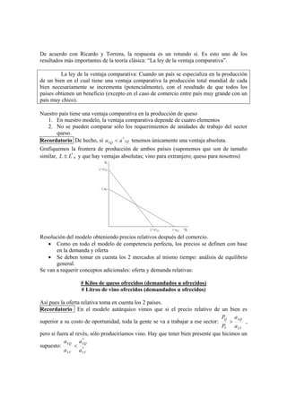 De acuerdo con Ricardo y Torrens, la respuesta es un rotundo sí. Es esto uno de los
resultados más importantes de la teoría clásica: “La ley de la ventaja comparativa”.

         La ley de la ventaja comparativa: Cuando un país se especializa en la producción
de un bien en el cual tiene una ventaja comparativa la producción total mundial de cada
bien necesariamente se incrementa (potencialmente), con el resultado de que todos los
países obtienen un beneficio (excepto en el caso de comercio entre país muy grande con un
país muy chico).

Nuestro país tiene una ventaja comparativa en la producción de queso
   1. En nuestro modelo, la ventaja comparativa depende de cuatro elementos
   2. No se pueden comparar sólo los requerimientos de unidades de trabajo del sector
       queso.
Recordatorio De hecho, si a LQ < a * LQ tenemos únicamente una ventaja absoluta.
Grafiquemos la frontera de producción de ambos países (suponemos que son de tamaño
similar, L ≅ L* , y que hay ventajas absolutas; vino para extranjero; queso para nosotros)




Resolución del modelo obteniendo precios relativos después del comercio.
    • Como en todo el modelo de competencia perfecta, los precios se definen con base
       en la demanda y oferta
    • Se deben tomar en cuenta los 2 mercados al mismo tiempo: análisis de equilibrio
       general.
Se van a requerir conceptos adicionales: oferta y demanda relativas:

                  # Kilos de queso ofrecidos (demandados u ofrecidos)
                  # Litros de vino ofrecidos (demandados u ofrecidos)

Así pues la oferta relativa toma en cuenta los 2 países.
Recordatorio En el modelo autárquico vimos que si el precio relativo de un bien es
                                                                                 PQ a LQ
superior a su costo de oportunidad, toda la gente se va a trabajar a ese sector:    >      ,
                                                                                 PV a LV
pero si fuera al revés, sólo produciríamos vino. Hay que tener bien presente que hicimos un
                    *
           a LQ a LQ
supuesto:       < *
           a LV a LV
 