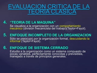 EVALUACION CRITICA DE LA
TEORIA CLASICA
4. “TEORIA DE LA MAQUINA”
Se visualiza a la organización con un comportamiento
mecánico (división mecanicista del trabajo)(Taylor=Fayol).
5. ENFOQUE INCOMPLETO DE LA ORGANIZACION
Sólo se preocupó por la organización formal, descuidando la
informal (Taylor=Fayol).
6. ENFOQUE DE SISTEMA CERRADO
Estudia a la organización como un sistema compuesto de
pocas variables, perfectamente conocidas y previsibles,
manejado a través de principios generales.
 