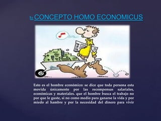 CONCEPTO HOMO ECONOMICUS
Esto es el hombre económico: se dice que toda persona esta
movida únicamente por las recompensas salariales,
económicas y materiales. que el hombre busca el trabajo no
por que le guste, si no como medio para ganarse la vida y por
miedo al hambre y por la necesidad del dinero para vivir
 