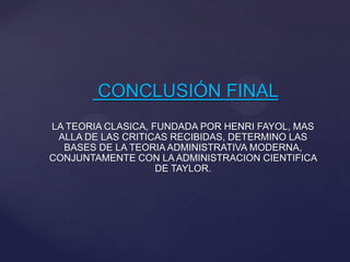 CONCLUSIÓN FINAL
LA TEORIA CLASICA, FUNDADA POR HENRI FAYOL, MAS
ALLA DE LAS CRITICAS RECIBIDAS, DETERMINO LAS
BASES DE LA TEORIA ADMINISTRATIVA MODERNA,
CONJUNTAMENTE CON LA ADMINISTRACION CIENTIFICA
DE TAYLOR.
 