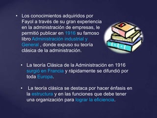 • La teoría Clásica de la Administración en 1916
surgió en Francia y rápidamente se difundió por
toda Europa.
• La teoría clásica se destaca por hacer énfasis en
la estructura y en las funciones que debe tener
una organización para lograr la eficiencia.
• Los conocimientos adquiridos por
Fayol a través de su gran experiencia
en la administración de empresas, le
permitió publicar en 1916 su famoso
libro Administración industrial y
General , donde expuso su teoría
clásica de la administración.
 