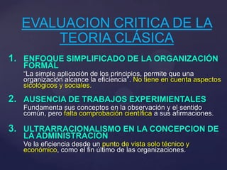 EVALUACION CRITICA DE LA
TEORIA CLÁSICA
1. ENFOQUE SIMPLIFICADO DE LA ORGANIZACIÓN
FORMAL
“La simple aplicación de los principios, permite que una
organización alcance la eficiencia”. No tiene en cuenta aspectos
sicológicos y sociales.
2. AUSENCIA DE TRABAJOS EXPERIMIENTALES
Fundamenta sus conceptos en la observación y el sentido
común, pero falta comprobación científica a sus afirmaciones.
3. ULTRARRACIONALISMO EN LA CONCEPCION DE
LA ADMINISTRACION
Ve la eficiencia desde un punto de vista solo técnico y
económico, como el fin último de las organizaciones.
 
