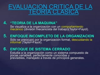 EVALUACION CRITICA DE LA
TEORIA CLASICA
4. “TEORIA DE LA MAQUINA”
Se visualiza a la organización con un comportamiento
mecánico (división mecanicista del trabajo)(Taylor=Fayol).
5. ENFOQUE INCOMPLETO DE LA ORGANIZACION
Sólo se preocupó por la organización formal, descuidando la
informal (Taylor=Fayol).
6. ENFOQUE DE SISTEMA CERRADO
Estudia a la organización como un sistema compuesto de
pocas variables, perfectamente conocidas y
previsibles, manejado a través de principios generales.
 