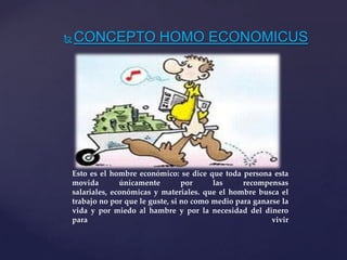 CONCEPTO HOMO ECONOMICUS
Esto es el hombre económico: se dice que toda persona esta
movida únicamente por las recompensas
salariales, económicas y materiales. que el hombre busca el
trabajo no por que le guste, si no como medio para ganarse la
vida y por miedo al hambre y por la necesidad del dinero
para vivir
 