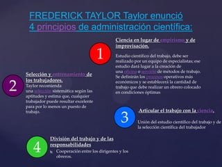 División del trabajo y de las
responsabilidades
 Cooperación entre los dirigentes y los
obreros.
FREDERICK TAYLOR Taylor enunció
4 principios de administración científica:
1
3
2
4
Ciencia en lugar de empirismo y de
improvisación.
Estudio científico del trabajo, debe ser
realizado por un equipo de especialistas; ese
estudio dará lugar a la creación de
una oficina o servicio de métodos de trabajo.
Se definirán los procesos operativos más
económicos y se establecerá la cantidad de
trabajo que debe realizar un obrero colocado
en condiciones óptimas
Selección y entrenamiento de
los trabajadores.
Taylor recomienda
una selección sistemática según las
aptitudes y estima que, cualquier
trabajador puede resultar excelente
para por lo menos un puesto de
trabajo. .Articular el trabajo con la ciencia.
Unión del estudio científico del trabajo y de
la selección científica del trabajador
 