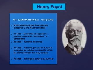 Henry Fayol
1841 (CONSTANTINOPLA) – 1925 (PARIS)
 Vivió consecuencias de revolución
industrial y 1ra. Guerra mundial
 19 años - Graduado en ingeniería -
ingresa a empresa metalúrgica y
carbonífera
 25 años - Gerente de minas
 47 años - Gerente general en la cual la
compañía se hallaba en situación difícil.
Su administración fue muy exitosa.
 76 años - Entrega el cargo a su sucesor
 