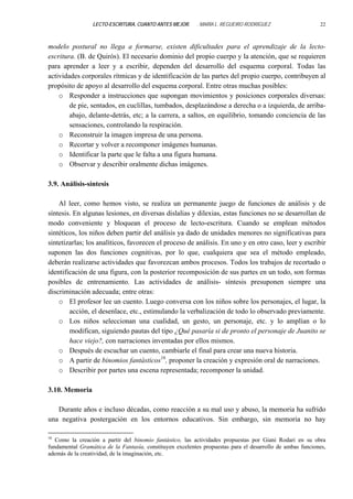 LECTO-ESCRITURA, CUANTO ANTES MEJOR.

. MARÍA L. REGUEIRO RODRÍGUEZ

22

modelo postural no llega a formarse, existen dificultades para el aprendizaje de la lectoescritura. (B. de Quirós). El necesario dominio del propio cuerpo y la atención, que se requieren
para aprender a leer y a escribir, dependen del desarrollo del esquema corporal. Todas las
actividades corporales rítmicas y de identificación de las partes del propio cuerpo, contribuyen al
propósito de apoyo al desarrollo del esquema corporal. Entre otras muchas posibles:
o Responder a instrucciones que supongan movimientos y posiciones corporales diversas:
de pie, sentados, en cuclillas, tumbados, desplazándose a derecha o a izquierda, de arribaabajo, delante-detrás, etc; a la carrera, a saltos, en equilibrio, tomando conciencia de las
sensaciones, controlando la respiración.
o Reconstruir la imagen impresa de una persona.
o Recortar y volver a recomponer imágenes humanas.
o Identificar la parte que le falta a una figura humana.
o Observar y describir oralmente dichas imágenes.
3.9. Análisis-síntesis
Al leer, como hemos visto, se realiza un permanente juego de funciones de análisis y de
síntesis. En algunas lesiones, en diversas dislalias y dilexias, estas funciones no se desarrollan de
modo conveniente y bloquean el proceso de lecto-escritura. Cuando se emplean métodos
sintéticos, los niños deben partir del análisis ya dado de unidades menores no significativas para
sintetizarlas; los analíticos, favorecen el proceso de análisis. En uno y en otro caso, leer y escribir
suponen las dos funciones cognitivas, por lo que, cualquiera que sea el método empleado,
deberán realizarse actividades que favorezcan ambos procesos. Todos los trabajos de recortado o
identificación de una figura, con la posterior recomposición de sus partes en un todo, son formas
posibles de entrenamiento. Las actividades de análisis- síntesis presuponen siempre una
discriminación adecuada; entre otras:
o El profesor lee un cuento. Luego conversa con los niños sobre los personajes, el lugar, la
acción, el desenlace, etc., estimulando la verbalización de todo lo observado previamente.
o Los niños seleccionan una cualidad, un gesto, un personaje, etc. y lo amplían o lo
modifican, siguiendo pautas del tipo ¿Qué pasaría si de pronto el personaje de Juanito se
hace viejo?, con narraciones inventadas por ellos mismos.
o Después de escuchar un cuento, cambiarle el final para crear una nueva historia.
o A partir de binomios fantásticos16, proponer la creación y expresión oral de narraciones.
o Describir por partes una escena representada; recomponer la unidad.
3.10. Memoria
Durante años e incluso décadas, como reacción a su mal uso y abuso, la memoria ha sufrido
una negativa postergación en los entornos educativos. Sin embargo, sin memoria no hay
16

Como la creación a partir del binomio fantástico, las actividades propuestas por Giani Rodari en su obra
fundamental Gramática de la Fantasía, constituyen excelentes propuestas para el desarrollo de ambas funciones,
además de la creatividad, de la imaginación, etc.

 