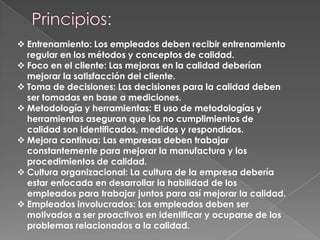  Entrenamiento: Los empleados deben recibir entrenamiento
regular en los métodos y conceptos de calidad.
 Foco en el cliente: Las mejoras en la calidad deberían
mejorar la satisfacción del cliente.
 Toma de decisiones: Las decisiones para la calidad deben
ser tomadas en base a mediciones.
 Metodología y herramientas: El uso de metodologías y
herramientas aseguran que los no cumplimientos de
calidad son identificados, medidos y respondidos.
 Mejora continua: Las empresas deben trabajar
constantemente para mejorar la manufactura y los
procedimientos de calidad.
 Cultura organizacional: La cultura de la empresa debería
estar enfocada en desarrollar la habilidad de los
empleados para trabajar juntos para así mejorar la calidad.
 Empleados involucrados: Los empleados deben ser
motivados a ser proactivos en identificar y ocuparse de los
problemas relacionados a la calidad.

 