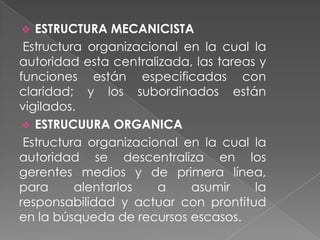 ESTRUCTURA MECANICISTA
Estructura organizacional en la cual la
autoridad esta centralizada, las tareas y
funciones están especificadas con
claridad; y los subordinados están
vigilados.
 ESTRUCUURA ORGANICA
Estructura organizacional en la cual la
autoridad se descentraliza en los
gerentes medios y de primera línea,
para
alentarlos
a
asumir
la
responsabilidad y actuar con prontitud
en la búsqueda de recursos escasos.


 