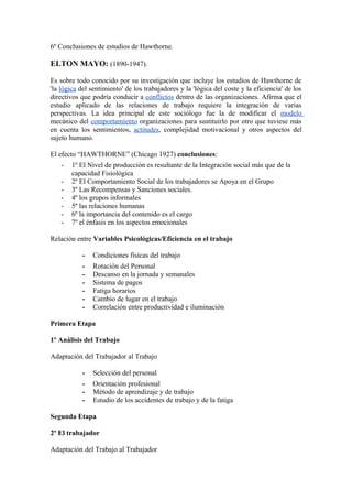 6º Conclusiones de estudios de Hawthorne.
ELTON MAYO: (1890-1947).
Es sobre todo conocido por su investigación que incluye los estudios de Hawthorne de
'la lógica del sentimiento' de los trabajadores y la 'lógica del coste y la eficiencia' de los
directivos que podría conducir a conflictos dentro de las organizaciones. Afirma que el
estudio aplicado de las relaciones de trabajo requiere la integración de varias
perspectivas. La idea principal de este sociólogo fue la de modificar el modelo
mecánico del comportamiento organizaciones para sustituirlo por otro que tuviese más
en cuenta los sentimientos, actitudes, complejidad motivacional y otros aspectos del
sujeto humano.
El efecto “HAWTHORNE” (Chicago 1927) conclusiones:
- 1º El Nivel de producción es resultante de la Integración social más que de la
capacidad Fisiológica
- 2º El Comportamiento Social de los trabajadores se Apoya en el Grupo
- 3º Las Recompensas y Sanciones sociales.
- 4º los grupos informales
- 5º las relaciones humanas
- 6º la importancia del contenido es el cargo
- 7º el énfasis en los aspectos emocionales
Relación entre Variables Psicológicas/Eficiencia en el trabajo
- Condiciones físicas del trabajo
- Rotación del Personal
- Descanso en la jornada y semanales
- Sistema de pagos
- Fatiga horarios
- Cambio de lugar en el trabajo
- Correlación entre productividad e iluminación
Primera Etapa
1º Análisis del Trabajo
Adaptación del Trabajador al Trabajo
- Selección del personal
- Orientación profesional
- Método de aprendizaje y de trabajo
- Estudio de los accidentes de trabajo y de la fatiga
Segunda Etapa
2º El trabajador
Adaptación del Trabajo al Trabajador
 