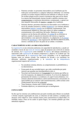 o Sistemas cerrados: no presentan intercambios con el ambiente que los
rodea pues son herméticos a cualquier influencia ambiental. Los sistemas
cerrados no reciben ninguna influencia del ambiente ni influyen en este.
No reciben ningún recurso externo ni producen algo para enviar afuera.
Los autores han denominado sistema cerrado a aquellos sistemas cuyo
comportamiento es totalmente determinista y programado, y operan con
muy pequeño intercambio de materia y energía con el ambiente.
o Sistemas abiertos: presentan relaciones de intercambio con el ambiente a
través de entradas (insumos) y salidas (productos). Los sistemas abiertos
intercambian materia y energía con el ambiente continuamente. Son
eminentemente adaptativos, pues para sobrevivir deben readaptarse
constantemente a las condiciones del medio. Mantiene un juego
reciproco con las fuerzas del ambiente y la calidad de su estructura se
optimiza cuando el conjunto de elementos del sistema se organiza,
aproximándose a una operación adaptativa. La adaptación es un proceso
continuo de aprendizaje y auto organización. RETROALIMENTACIÓN,
retorno o entradas de nuevo de parte de sus salidas o resultados.
CARACTERÍSTICAS DE LAS ORGANIZACIONES
La organización es una estructura autónoma con capacidad de reproducirse, y puede ser
estudiada a través de una teoría de sistemas capaz de propiciar una visión de un sistema
de sistemas, de la organización como totalidad. El objetivo del enfoque sistemático es
representar cada organización de manera comprensiva y objetiva. Es evidente que "las
teorías tradicionales de la organización han estado inclinadas a ver la organización
humana como un sistema cerrado. Esa tendencia ha llevado a no considerar los
diferentes ambientes organizacionales y la naturaleza de la independencia
organizacional respecto del ambiente.
- Se consideran sistemas abiertos; su comportamiento es probabilístico y
no determinístico.
- Forma parte de una sociedad mayor, que están constituidas por parte
menores que guardan una interdependencia entre sí.
- Necesitan una homeostasia (es la propiedad de un sistema que define su
nivel de respuesta y de adaptación al contexto. Es el nivel de adaptación
permanente del sistema o su tendencia a la supervivencia dinámica. Los
sistemas altamente hemostáticos sufren transformaciones estructurales en
igual medida que el contexto sufre transformaciones, ambos actúan como
condicionantes del nivel de evolución)
- Tiene fronteras o limites más o menos definidos
- Formulan objetivos y se caracterizan por su morfogénesis
CONCLUSIÓN
Se dice que los sistemas son combinaciones por parte reunidas para obtener un resultado
o formar conjunto organizados de cosas, se relaciona un todo unitario y complejo para
alcanzar varios objetivos. Estos sistemas tienen como características la objetividad y la
totalidad, metas o fines en los cuales se quiere llegar y los sistemas globales que tiene
naturaleza orgánica.
 