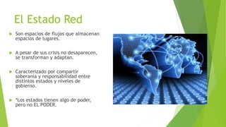 El Estado Red
 Son espacios de flujos que almacenan
espacios de lugares.
 A pesar de sus crisis no desaparecen,
se transforman y adaptan.
 Caracterizado por compartir
soberanía y responsabilidad entre
distintos estados y niveles de
gobierno.
 *Los estados tienen algo de poder,
pero no EL PODER.
 