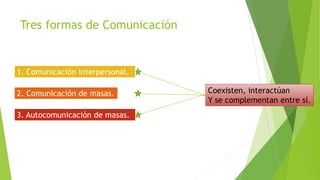 Tres formas de Comunicación
1. Comunicación interpersonal.
2. Comunicación de masas.
3. Autocomunicación de masas.
Coexisten, interactúan
Y se complementan entre sí.
 