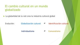 El cambio cultural en un mundo
globalizado
 La globalidad de la red crea la industria cultural global
Evolución: Globalización cultural ≠ Identificación cultural
Individualismo ≠ Comunalismo
 