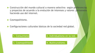 Construcción del mundo cultural a manera selectiva según preferencias
y proyectos de acuerdo a la evolución de intereses y valores personales
haciendo uso del internet.
 Cosmopolitismo.
 Configuraciones culturales básicas de la sociedad red global.
1. Consumismo. 2. Individualismo en la red.
3. Cosmopolitismo. 4. Multicuralismo.
 