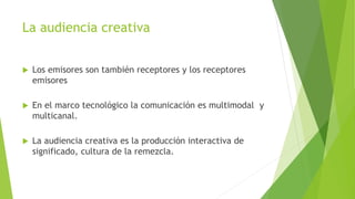 La audiencia creativa
 Los emisores son también receptores y los receptores
emisores
 En el marco tecnológico la comunicación es multimodal y
multicanal.
 La audiencia creativa es la producción interactiva de
significado, cultura de la remezcla.
 