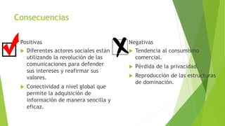 Consecuencias
Positivas
 Diferentes actores sociales están
utilizando la revolución de las
comunicaciones para defender
sus intereses y reafirmar sus
valores.
 Conectividad a nivel global que
permite la adquisición de
información de manera sencilla y
eficaz.
Negativas
 Tendencia al consumismo
comercial.
 Pérdida de la privacidad.
 Reproducción de las estructuras
de dominación.
 