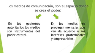 Los medios de comunicación, son el espacio donde
se crea el poder.
En los gobiernos
autoritarios los medios
son instrumentos del
poder estatal.
En los medios se
propagan mensajes que
van de acuerdo a sus
intereses profesionales
y empresariales.
 