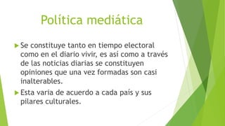 Política mediática
 Se constituye tanto en tiempo electoral
como en el diario vivir, es así como a través
de las noticias diarias se constituyen
opiniones que una vez formadas son casi
inalterables.
 Esta varia de acuerdo a cada país y sus
pilares culturales.
 