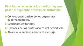 Para lograr acceder a los medios hay que
pasar el siguiente proceso de filtración:
 Control organizativo de los organismos
gubernamentales.
 Decisiones editoriales.
 Opciones de los profesionales del periodismo.
 Atraer a la audiencia hacia el mensaje.
 