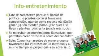 Info-entretenimiento
 Este se caracteriza porque al hablar de
política, lo plantea como si fuese una
competición, usando como recurso el: ¿Quién
gana? ¿Quién pierde? ¿cómo? ¿Por qué? Y se
llega a plantear cual es la jugada más sucia.
 Se necesitan acontecimientos llamativos, que
permitan crear historias a cerca del candidato.
 Spin: Comunicar asuntos de manera que se
favorezcan los intereses de un individuo y al
mismo tiempo se perjudique a su adversario.
 