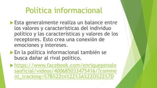 Política informacional
 Esta generalmente realiza un balance entre
los valores y características del individuo
político y las características y valores de los
receptores. Esto crea una conexión de
emociones y intereses.
 En la política informacional también se
busca dañar al rival político.
 https://www.facebook.com/enriquepenalo
saoficial/videos/400685033475416/?comme
nt_tracking=%7B%22tn%22%3A%22O%22%7D
 