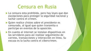 Censura en Rusia
 La censura esta prohibida, pero hay leyes que dan
excepciones para proteger la seguridad nacional y
luchar contra el crimen.
 Quien realice chistes sobre el presidente es
censurado, al igual que quien transmita o
participe en eventos de la oposición.
 En cuanto al internet se instalan dispositivos en
los servidores para así realizar seguimiento de
correos, transacciones y interacción en linea. Su
excusa es la lucha contra el cibercrimen.
 