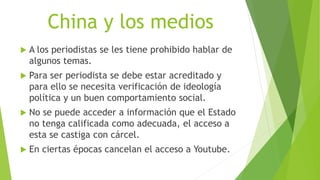 China y los medios
 A los periodistas se les tiene prohibido hablar de
algunos temas.
 Para ser periodista se debe estar acreditado y
para ello se necesita verificación de ideología
política y un buen comportamiento social.
 No se puede acceder a información que el Estado
no tenga calificada como adecuada, el acceso a
esta se castiga con cárcel.
 En ciertas épocas cancelan el acceso a Youtube.
 