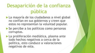 Desaparición de la confianza
pública
 La mayoría de los ciudadanos a nivel global
no confían en sus gobiernos y creen que
estos no representan la voluntad popular.
 Se percibe a los políticos como personas
corruptas.
 La proliferación mediática, plasma ante
todo hechos negativos a cerca de la
política, esto conduce a valoraciones
negativas de esta.
 