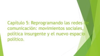 Capítulo 5: Reprogramando las redes de
comunicación: movimientos sociales,
política insurgente y el nuevo espacio
político.
 