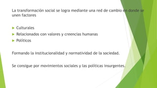 La transformación social se logra mediante una red de cambio en donde se
unen factores
 Culturales
 Relacionados con valores y creencias humanas
 Políticos
Formando la institucionalidad y normatividad de la sociedad.
Se consigue por movimientos sociales y las políticas insurgentes.
 