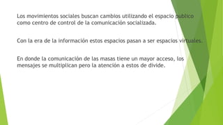 Los movimientos sociales buscan cambios utilizando el espacio publico
como centro de control de la comunicación socializada.
Con la era de la información estos espacios pasan a ser espacios virtuales.
En donde la comunicación de las masas tiene un mayor acceso, los
mensajes se multiplican pero la atención a estos de divide.
 