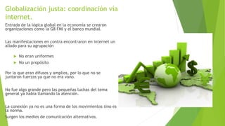 Globalización justa: coordinación vía
internet.
Entrada de la lógica global en la economía se crearon
organizaciones como la G8 FMI y el banco mundial.
Las manifestaciones en contra encontraron en internet un
aliado para su agrupación
 No eran uniformes
 No un propósito
Por lo que eran difusos y amplios, por lo que no se
juntaron fuerzas ya que no era vano.
No fue algo grande pero las pequeñas luchas del tema
general ya había llamando la atención.
La conexión ya no es una forma de los movimientos sino es
la norma.
Surgen los medios de comunicación alternativos.
 