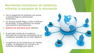 Movimientos instantáneos de resistencia:
enfrentar la manipular de la información
 Con la llegada de los teléfonos con acceso
a internet llega la comunicación
instantánea .
 Un mensaje puede llegar a miles o millones
de personas, lo que posibilita una amplia
convocatoria a movilizaciones .
 Gobierno de José María Aznar (Madrid)
 El principal cambio de la tendencia
electoral fue la reacción instantánea de los
ciudadanos ayudados de las redes digitales.
 La aparición de las resistencias son rápidos
y agiles, no desgastan los recursos y no
necesitan estrategas para operar.
 