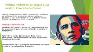 Política tradicional se adapta a los
medios: Campaña de Obama.
La crisis de la legitimidad política se manifiesta en la falta
de confianza de las personas en sus representantes
políticos, la baja participación de los ciudadanos en este
proceso y a la negativa a la hora de votar.
candidatura de Obama 2008.
La política insurgente es un proceso clave para contactar a
los segmentos de gente sin poder, encender la pasión y el
compromiso.
Aprovecho el cambio de mentalidad de las nuevas
generaciones, traslado el modelo clásico de organización
comunitaria a internet.
La conectividad fue la que impulso a millones de personas a
levantarse contra la política de siempre.
 