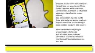 Snapchat es una nueva aplicación que
ha cautivado sus usuarios con filtros
únicos y algunos textos diferentes,
La mayoría de jóvenes en la actualidad
ya poseen esta aplicación es sus
móviles,
Esta aplicación en especial puede
llegar a ser peligrosa ya que revela sin
ninguna restricción tu ubicación y si
estas cerca de cualquier otro usuario.
Particularmente no hay ningún
problema con este tipo de
aplicaciones y posee una gran
cantidad de usuarios curiosos que
intentan suplir sus necesidades con
esta app
 