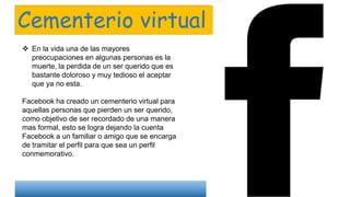 Cementerio virtual
 En la vida una de las mayores
preocupaciones en algunas personas es la
muerte, la perdida de un ser querido que es
bastante doloroso y muy tedioso el aceptar
que ya no esta.
Facebook ha creado un cementerio virtual para
aquellas personas que pierden un ser querido,
como objetivo de ser recordado de una manera
mas formal, esto se logra dejando la cuenta
Facebook a un familiar o amigo que se encarga
de tramitar el perfil para que sea un perfil
conmemorativo.
 
