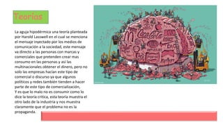 Teorías
La aguja hipodérmica una teoría planteada
por Harold Lasswell en el cual se menciona
el mensaje inyectado por los medios de
comunicación a la sociedad, este mensaje
va directo a las personas con marcas y
comerciales que pretenden crear mas
consumo en las personas y así las
multinacionales obtener el dinero, pero no
solo las empresas hacían este tipo de
comercial o discurso ya que algunos
políticos y redes también tienden a hacer
parte de este tipo de comercialización,
Y es que lo malo no es consumir como lo
dice la teoría critica, esta teoría muestra el
otro lado de la industria y nos muestra
claramente que el problema no es la
propaganda.
 