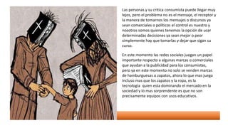 Las personas y su critica consumista puede llegar muy
lejos, pero el problema no es el mensaje, el receptor y
la manera de tomarnos los mensajes o discursos ya
sean comerciales o políticos el control es nuestro y
nosotros somos quienes tenemos la opción de usar
determinadas decisiones ya sean mejor o peor
simplemente hay que tomarlas y dejar que sigan su
curso.
En este momento las redes sociales juegan un papel
importante respecto a algunas marcas o comerciales
que ayudan a la publicidad para los consumistas,
pero ya en este momento no solo se venden marcas
de hamburguesas o zapatos, ahora lo que mas juega
incluso mas que los zapatos y la ropa, es la
tecnología quien esta dominando el mercado en la
sociedad y lo mas sorprendente es que no son
precisamente equipos con usos educativos.
 
