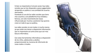 Si bien es importante el vinculo social, hay redes
sociales que se han disparado a pasos agigantados
atrayendo un publico o una cantidad de usuarios
alarmantes,
Facebook es una de las redes sociales que tiene
mas usuarios y una plataforma muy visitada y
famosa, con este movimiento de masas
influenciada por muchas cuestiones hay quienes
creen en todo lo que se publica,
Las redes sociales no son malas ni mucho menos
ya que están nos tienen a disposición información
que es importante así como otras que son mas
basura informática.
Con estas herramientas informáticas a disposición
de los niños, adolecentes y adultos
proporcionando las maneras de informarte de
cosas reales e irreales.
 